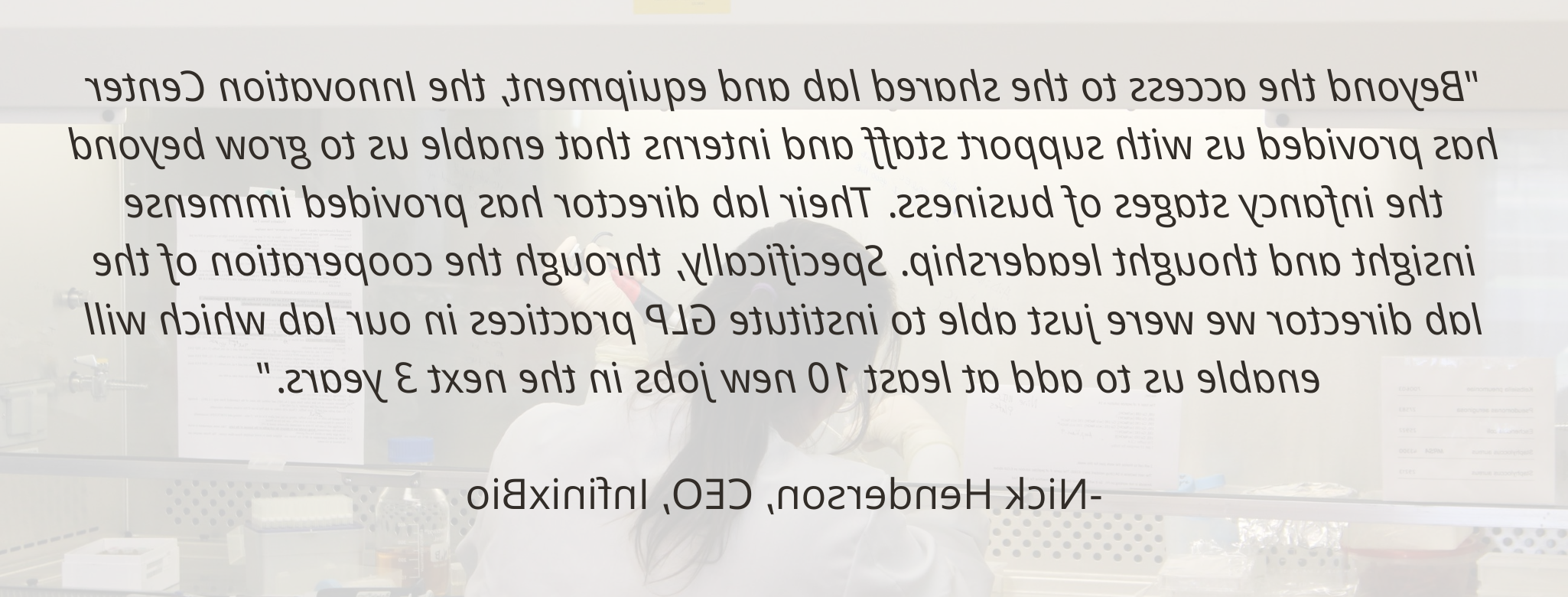 “除了共享实验室和设备之外, 创新中心为我们提供了支持人员和实习生，使我们能够走出业务的初级阶段. 他们的实验室主任提供了巨大的洞察力和思想领导力. Specifically, 通过实验室主任的合作，我们刚刚能够在我们的实验室建立GLP实践，这将使我们在未来3年内至少增加10个新的工作岗位.——尼克·亨德森(InfinixBio首席执行官
